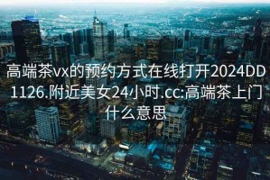 高端茶vx的预约方式在线打开2024DD1126.附近美女24小时.cc:高端茶上门什么意思