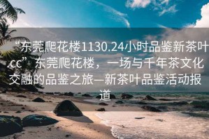 “东莞爬花楼1130.24小时品鉴新茶叶.cc”东莞爬花楼，一场与千年茶文化交融的品鉴之旅—新茶叶品鉴活动报道