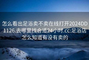 怎么看出足浴卖不卖在线打开2024DD1126.去哪里找合适24小时.cc:足浴店怎么知道有没有卖的