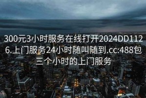 300元3小时服务在线打开2024DD1126.上门服务24小时随叫随到.cc:488包三个小时的上门服务