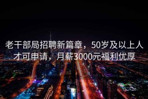 老干部局招聘新篇章，50岁及以上人才可申请，月薪3000元福利优厚