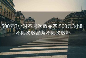 500元3小时不限次数品茶:500元3小时不限次数品茶不限次数吗