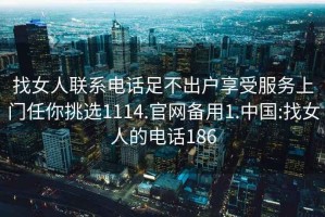 找女人联系电话足不出户享受服务上门任你挑选1114.官网备用1.中国:找女人的电话186