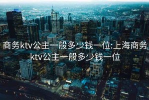 商务ktv公主一般多少钱一位:上海商务ktv公主一般多少钱一位