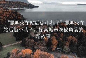 “昆明火车站后街小巷子”昆明火车站后街小巷子，探索城市隐秘角落的新故事