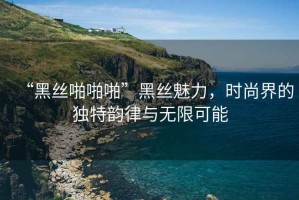 “黑丝啪啪啪”黑丝魅力，时尚界的独特韵律与无限可能