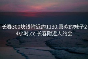 长春300块钱附近约1130.喜欢的妹子24小时.cc:长春附近人约会