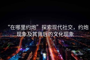 “在哪里约炮”探索现代社交，约炮现象及其背后的文化现象