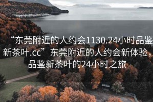 “东莞附近的人约会1130.24小时品鉴新茶叶.cc”东莞附近的人约会新体验，品鉴新茶叶的24小时之旅