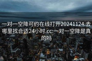 一对一空降可约在线打开20241124.去哪里找合适24小时.cc:一对一空降是真的吗