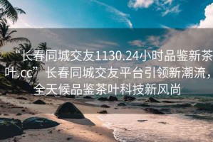 “长春同城交友1130.24小时品鉴新茶叶.cc”长春同城交友平台引领新潮流，全天候品鉴茶叶科技新风尚