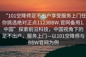 “101空降师足不出户享受服务上门任你挑选绝对正点1123BBW.官网备用1.中国”探索前沿科技，中国视角下的足不出户，服务上门—以101空降师与BBW官网为例