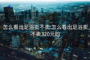 怎么看出足浴卖不卖:怎么看出足浴卖不卖320元的