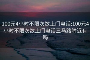 100元4小时不限次数上门电话:100元4小时不限次数上门电话三马路附近有吗