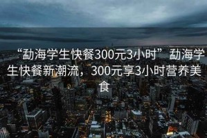 “勐海学生快餐300元3小时”勐海学生快餐新潮流，300元享3小时营养美食