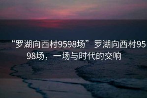 “罗湖向西村9598场”罗湖向西村9598场，一场与时代的交响