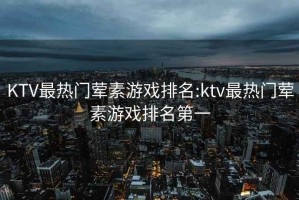 KTV最热门荤素游戏排名:ktv最热门荤素游戏排名第一