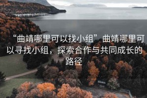 “曲靖哪里可以找小组”曲靖哪里可以寻找小组，探索合作与共同成长的路径