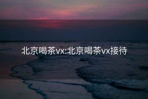 北京喝茶vx:北京喝茶vx接待