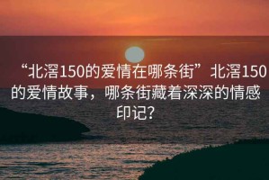 “北滘150的爱情在哪条街”北滘150的爱情故事，哪条街藏着深深的情感印记？