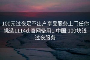 100元过夜足不出户享受服务上门任你挑选1114d.官网备用1.中国:100块钱过夜服务