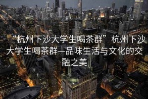 “杭州下沙大学生喝茶群”杭州下沙大学生喝茶群—品味生活与文化的交融之美