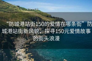 “防城港站街150的爱情在哪条街”防城港站街新风貌，探寻150元爱情故事的街头浪漫