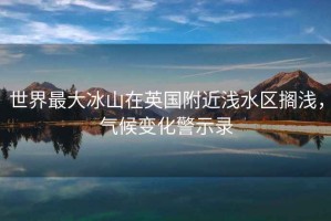 世界最大冰山在英国附近浅水区搁浅，气候变化警示录