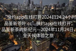 “快约app在线打开20241124.24小时品鉴新茶叶.cc”快约app在线打开，品鉴新茶的新纪元—2024年11月24日，全天候体验之旅