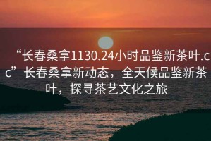 “长春桑拿1130.24小时品鉴新茶叶.cc”长春桑拿新动态，全天候品鉴新茶叶，探寻茶艺文化之旅