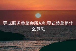 莞式服务桑拿会所A片:莞式桑拿是什么意思