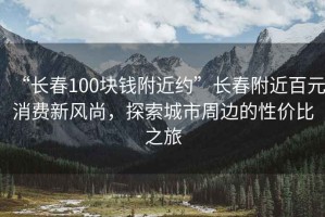 “长春100块钱附近约”长春附近百元消费新风尚，探索城市周边的性价比之旅