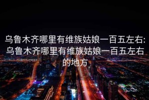 乌鲁木齐哪里有维族姑娘一百五左右:乌鲁木齐哪里有维族姑娘一百五左右的地方