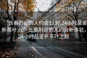 “长春附近的人约会1130.24小时品鉴新茶叶.cc”长春附近的人约会新体验，24小时品鉴新茶叶之旅