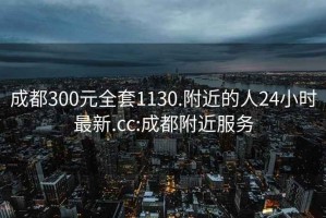 成都300元全套1130.附近的人24小时最新.cc:成都附近服务