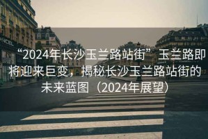 “2024年长沙玉兰路站街”玉兰路即将迎来巨变，揭秘长沙玉兰路站街的未来蓝图（2024年展望）