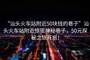 “汕头火车站附近50块钱的巷子”汕头火车站附近惊现神秘巷子，50元探秘之旅开启！