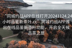 “同城约战APP在线打开20241124.24小时品鉴新茶叶.cc”同城约战APP推出在线品鉴新茶叶功能，开启全天候品茶之旅