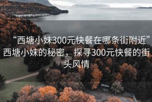 “西塘小妹300元快餐在哪条街附近”西塘小妹的秘密，探寻300元快餐的街头风情