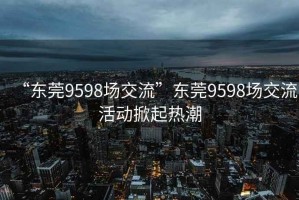 “东莞9598场交流”东莞9598场交流活动掀起热潮