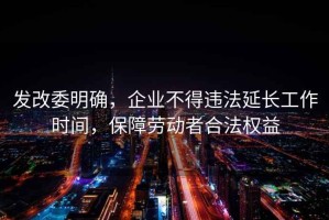 发改委明确，企业不得违法延长工作时间，保障劳动者合法权益