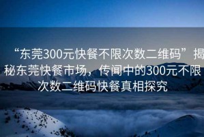 “东莞300元快餐不限次数二维码”揭秘东莞快餐市场，传闻中的300元不限次数二维码快餐真相探究