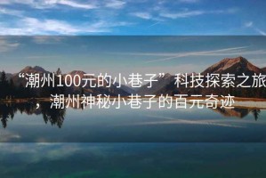 “潮州100元的小巷子”科技探索之旅，潮州神秘小巷子的百元奇迹