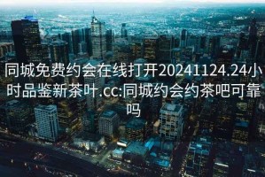 同城免费约会在线打开20241124.24小时品鉴新茶叶.cc:同城约会约茶吧可靠吗