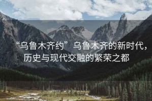 “乌鲁木齐约”乌鲁木齐的新时代，历史与现代交融的繁荣之都