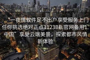 “一夜情软件足不出户享受服务上门任你挑选绝对正点1123BB.官网备用1.中国”享受云端美景，探索都市风情新体验