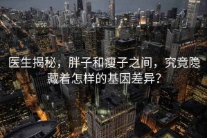 医生揭秘，胖子和瘦子之间，究竟隐藏着怎样的基因差异？