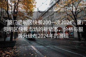 “厦门思明区快餐200一次2024”厦门思明区快餐市场的新动态，价格与服务升级在2024年的展现