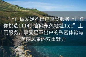 “上门做爱足不出户享受服务上门任你挑选1114d.官网永久地址1.cc”上门服务，享受足不出户的私密体验与美丽风景的双重魅力