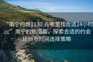 “南宁约炮1130.去哪里找合适24小时.cc”南宁约炮指南，探索合适的约会场所与时间选择策略